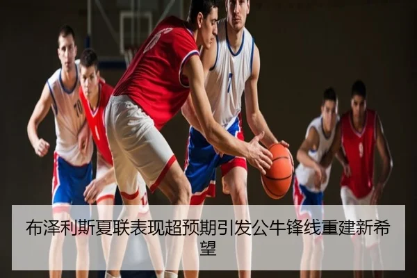 布泽利斯夏联表现超预期引发公牛锋线重建新希望