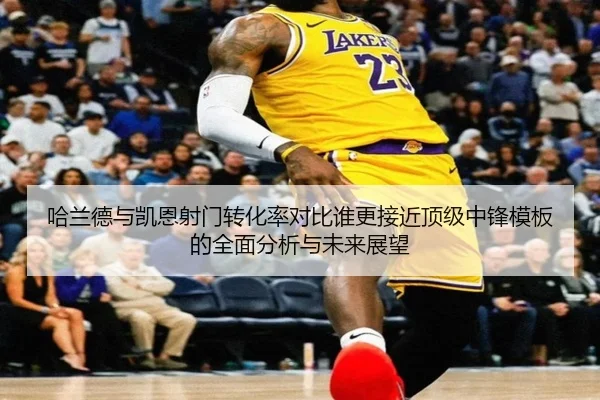 哈兰德与凯恩射门转化率对比谁更接近顶级中锋模板的全面分析与未来展望
