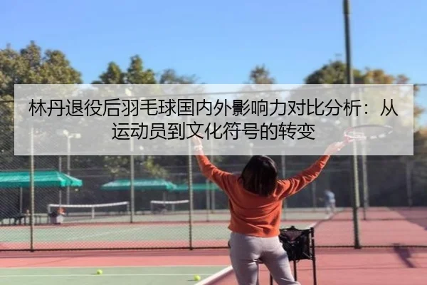 林丹退役后羽毛球国内外影响力对比分析：从运动员到文化符号的转变